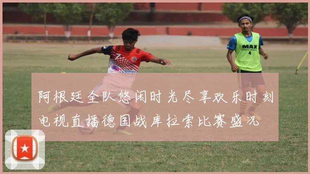 阿根廷全队悠闲时光尽享欢乐时刻电视直播德国战库拉索比赛盛况