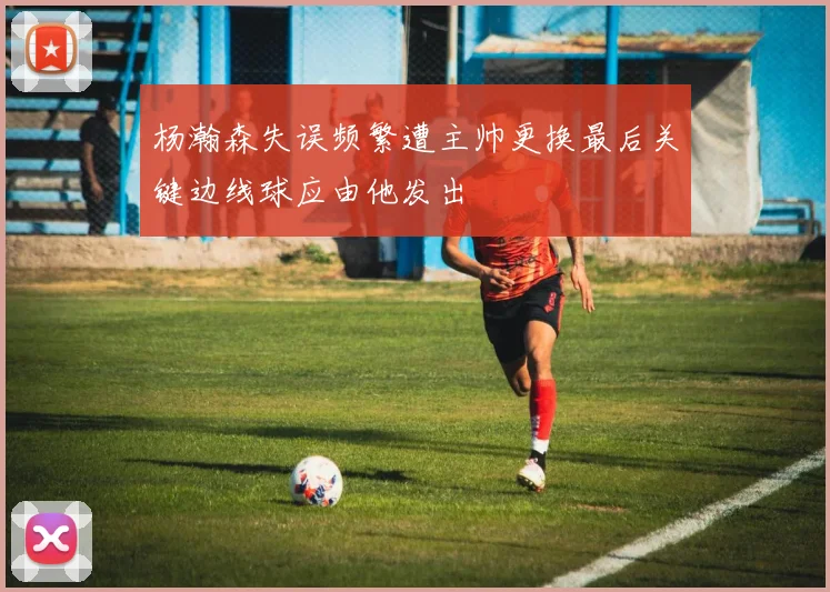 杨瀚森失误频繁遭主帅更换最后关键边线球应由他发出