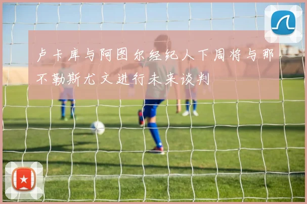 卢卡库与阿图尔经纪人下周将与那不勒斯尤文进行未来谈判