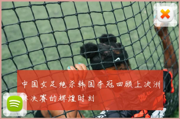 中国女足绝杀韩国夺冠回顾上次洲际决赛的辉煌时刻