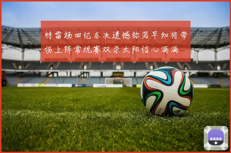 特雷杨回忆东决遗憾称若早知将带伤上阵常规赛双杀太阳信心满满