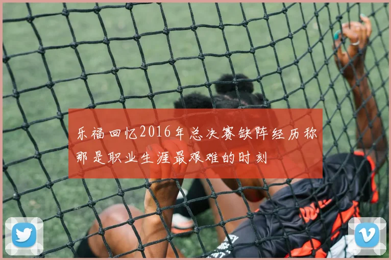 乐福回忆2016年总决赛缺阵经历称那是职业生涯最艰难的时刻