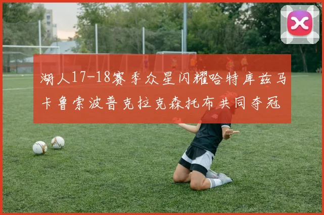 湖人17-18赛季众星闪耀哈特库兹马卡鲁索波普克拉克森托布共同夺冠的辉煌时刻