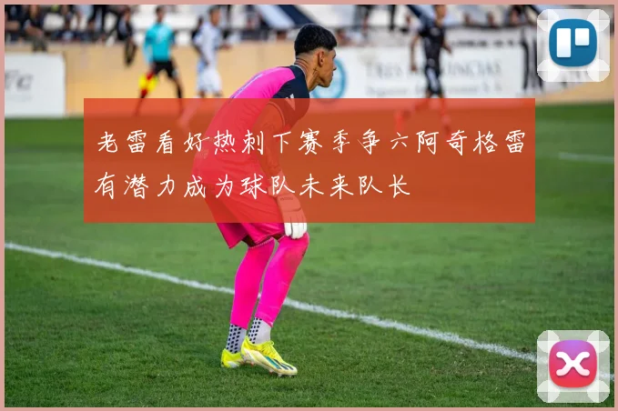 老雷看好热刺下赛季争六阿奇格雷有潜力成为球队未来队长