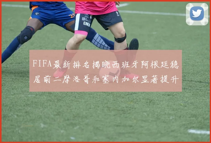 FIFA最新排名揭晓西班牙阿根廷稳居前二摩洛哥和塞内加尔显著提升