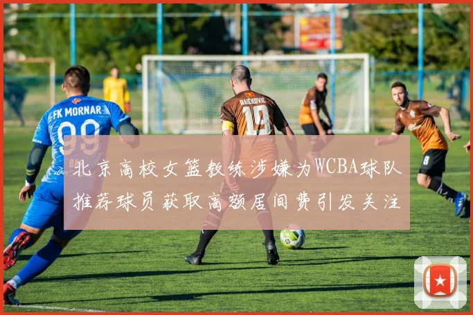 北京高校女篮教练涉嫌为WCBA球队推荐球员获取高额居间费引发关注