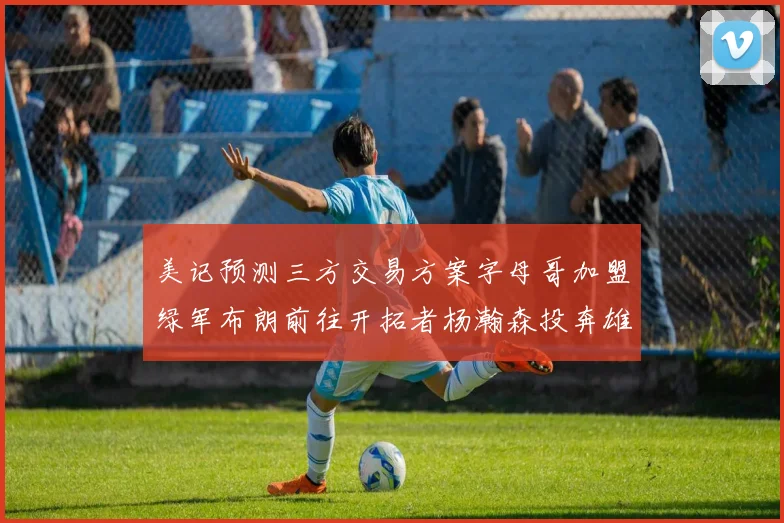 美记预测三方交易方案字母哥加盟绿军布朗前往开拓者杨瀚森投奔雄鹿