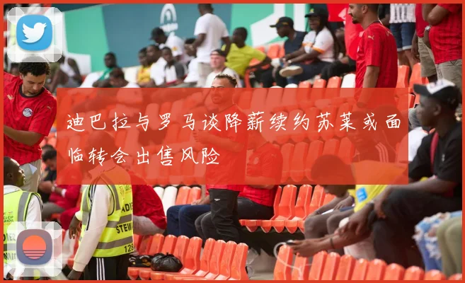 迪巴拉与罗马谈降薪续约苏莱或面临转会出售风险