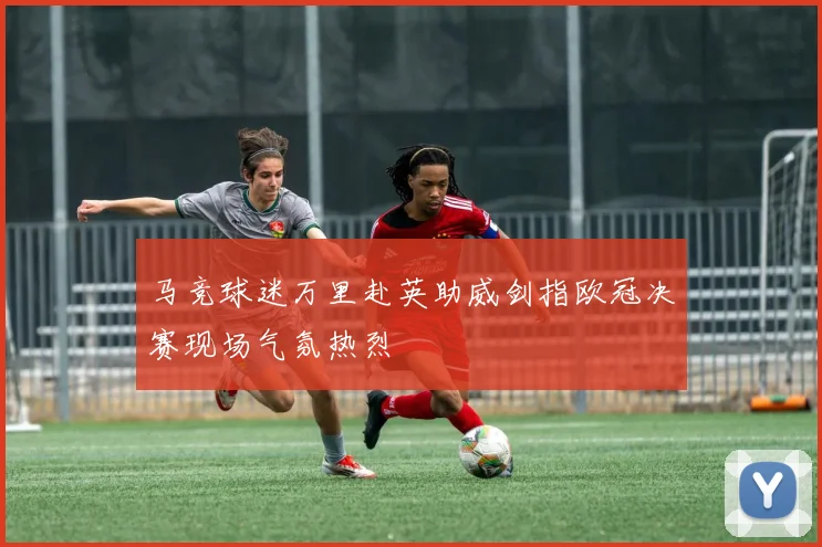 马竞球迷万里赴英助威剑指欧冠决赛现场气氛热烈