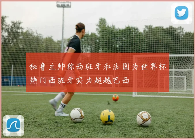 秘鲁主帅称西班牙和法国为世界杯热门西班牙实力超越巴西