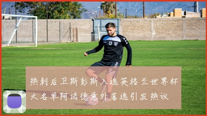 热刺后卫斯彭斯入选英格兰世界杯大名单阿诺德意外落选引发热议