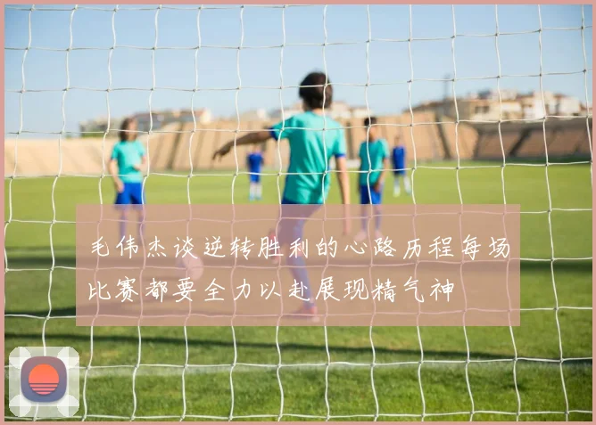 毛伟杰谈逆转胜利的心路历程每场比赛都要全力以赴展现精气神