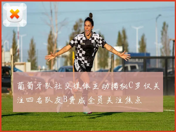 葡萄牙队社交媒体互动揭秘C罗仅关注四名队友B费成全员关注焦点