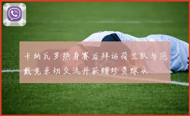 卡纳瓦罗热身赛后拜访荷兰队与范戴克亲切交流并获赠珍贵球衣
