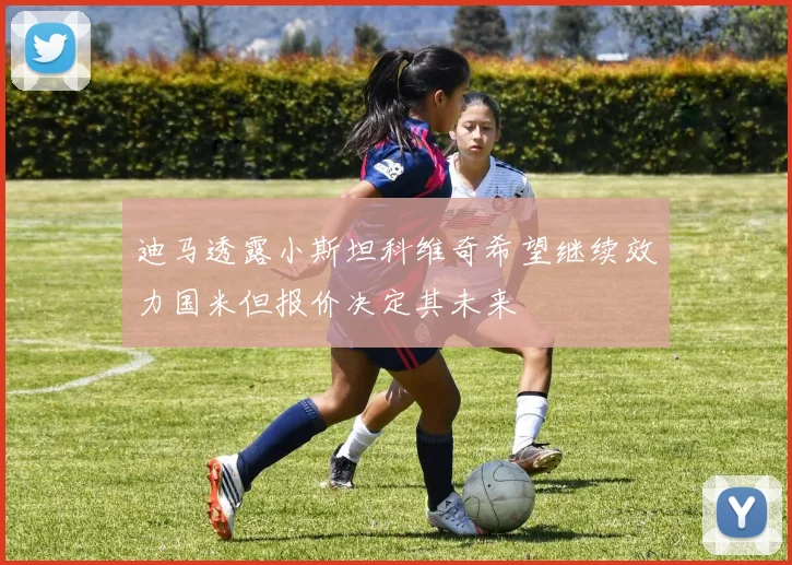 迪马透露小斯坦科维奇希望继续效力国米但报价决定其未来