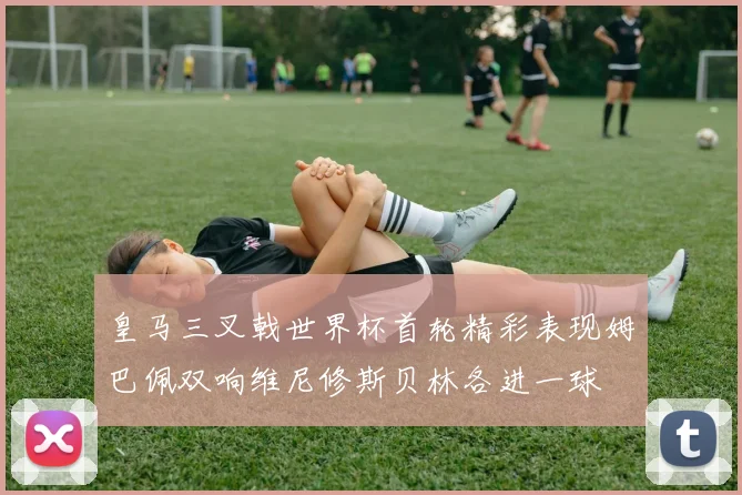 皇马三叉戟世界杯首轮精彩表现姆巴佩双响维尼修斯贝林各进一球