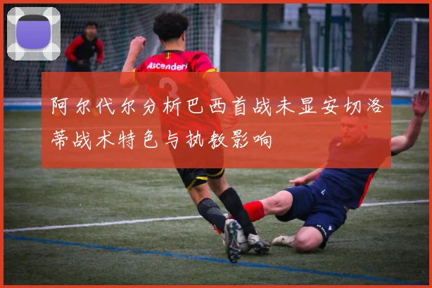 阿尔代尔分析巴西首战未显安切洛蒂战术特色与执教影响